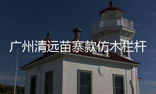 廣州清遠苗寨款仿木欄桿多少錢一米