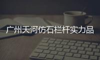 廣州天河仿石欄桿實力品牌廠家