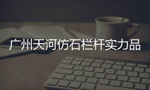 廣州天河仿石欄桿實(shí)力品牌廠家
