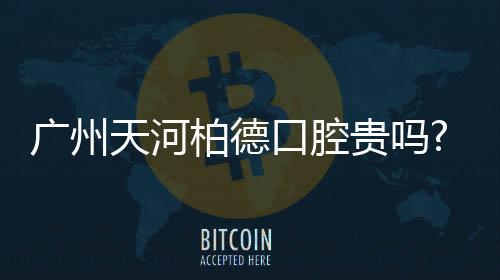 廣州天河柏德口腔貴嗎?補牙/洗牙/種牙項目價格表來了