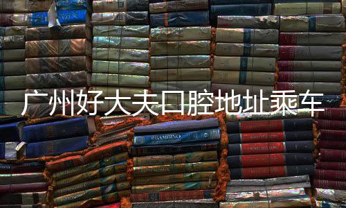 廣州好大夫口腔地址乘車路線+預約電話+簡介介紹