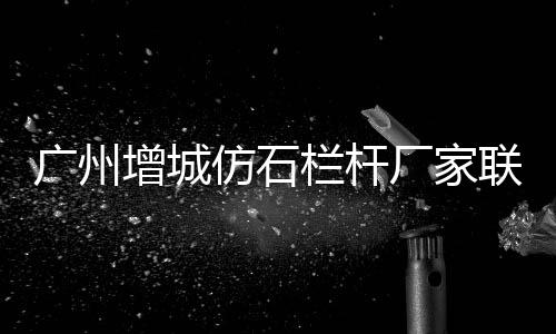 廣州增城仿石欄桿廠家聯(lián)系方式