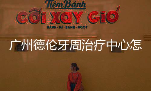 廣州德倫牙周治療中心怎么樣?慢性牙周炎/牙齦萎縮都能治