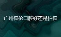 廣州德倫口腔好還是柏德好？一次深度對比分析