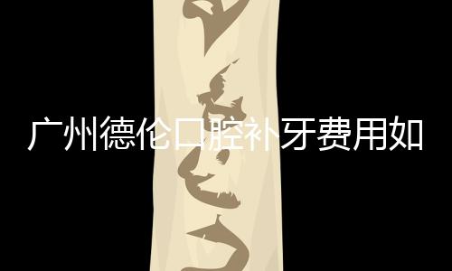 廣州德倫口腔補(bǔ)牙費(fèi)用如何?樹脂/全瓷補(bǔ)牙價(jià)格表一覽
