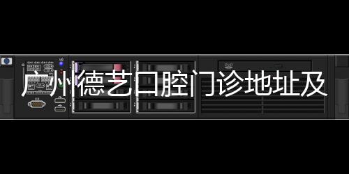 廣州德藝口腔門診地址及電話:三元里地鐵口+價格公開透明