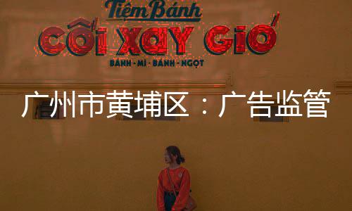 廣州市黃埔區：廣告監管織“四網”呵護“一老一小”