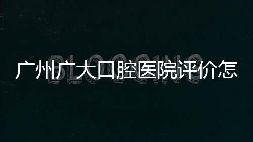 廣州廣大口腔醫(yī)院評(píng)價(jià)怎么樣？實(shí)況分析患者眼中的價(jià)格、技術(shù)、服務(wù)口碑