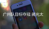 廣州隊目標奪冠 蔣光太洛國富將與俱樂部溝通是否參賽