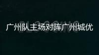 廣州隊主場對陣廣州城優勢不明顯 新三叉戟欲全力搶攻