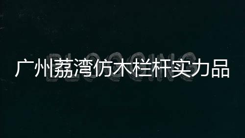 廣州荔灣仿木欄桿實(shí)力品牌廠家——友翠圍欄