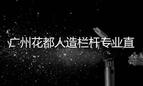 廣州花都人造欄桿專業直銷廠家
