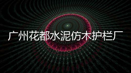 廣州花都水泥仿木護欄廠家聯系方式