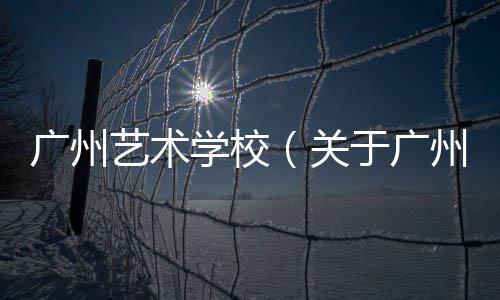 廣州藝術學校（關于廣州藝術學校的基本情況說明介紹）