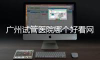 廣州試管醫院哪個好看網友咋說，海珠區這些機構榜上有名