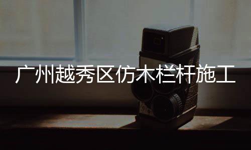 廣州越秀區(qū)仿木欄桿施工隊(duì)——友翠圍欄
