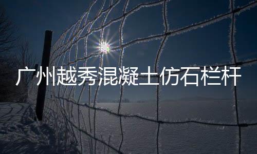 廣州越秀混凝土仿石欄桿廠家地址