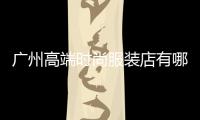 廣州高端時尚服裝店有哪些,廣州市高檔服裝商場
