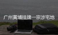 廣州黃埔掛牌一宗涉宅地塊未設地價上限,后續地塊以出讓要求為準