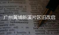 廣州黃埔新溪片區(qū)舊改啟動 擬建廣州首座萬象城