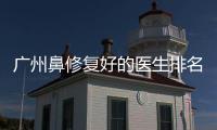 廣州鼻修復好的醫生排名，告訴你廣州鼻修復哪個醫生好