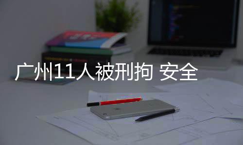 廣州11人被刑拘 安全生產責任嚴查