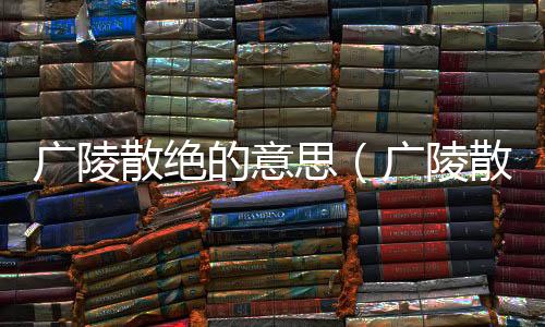 廣陵散絕的意思（廣陵散絕的出處及造句）