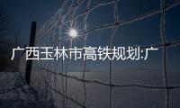廣西玉林市高鐵規劃:廣西玉林市高鐵