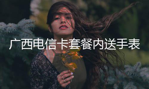 廣西電信卡套餐內(nèi)送手表如果不充話費會影響嗎?:廣西電信卡套餐