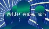 廣西電桿廠有哪些廠家與廣西哪里有電桿廠的原因