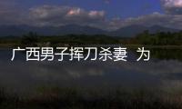 廣西男子揮刀殺妻  為何不追求其刑事責任？