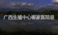 廣西生殖中心哪家醫院最好，關于廣西生殖中心在哪詳細情況