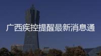 廣西疾控提醒最新消息通知有關廣西疾控提醒最新消息的詳細內容