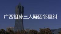 廣西祖孫三人疑因鄰里糾紛遇害，嫌疑人系一對母子