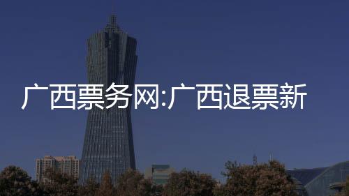 廣西票務網:廣西退票新聞