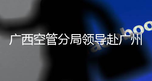 廣西空管分局領(lǐng)導(dǎo)赴廣州、海口慰問外派學員