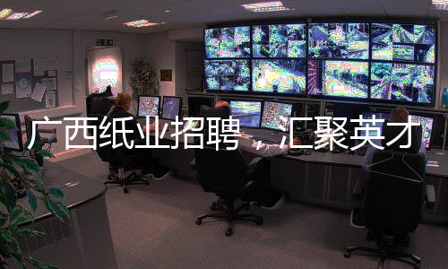 廣西紙業招聘，匯聚英才，共謀發展