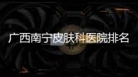 廣西南寧皮膚科醫(yī)院排名第一:廣西南寧皮膚科