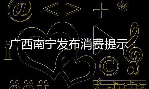 廣西南寧發布消費提示：二手商品交易需保持理性謹慎