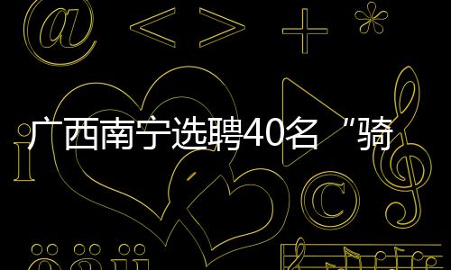 廣西南寧選聘40名“騎手”為食品安全社會義務監督員
