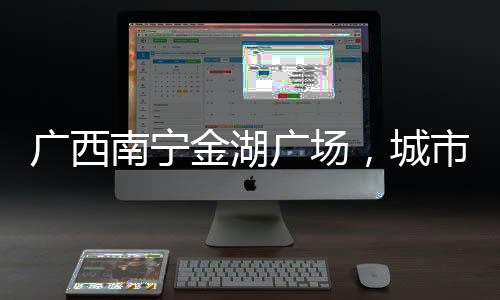 廣西南寧金湖廣場，城市地標與文化交匯點