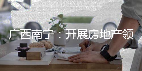 廣西南寧：開展房地產領域廣告專項整治