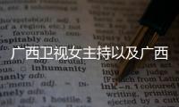 廣西衛(wèi)視女主持以及廣西主持人高薇的情況分析