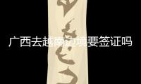 廣西去越南邊境要簽證嗎（廣西去越南辦理簽證的流程）