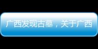 廣西發現古墓，關于廣西處遺詳細情況