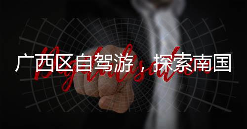 廣西區(qū)自駕游，探索南國(guó)勝地的絕美之旅