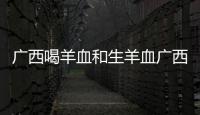 廣西喝羊血和生羊血廣西的詳細介紹