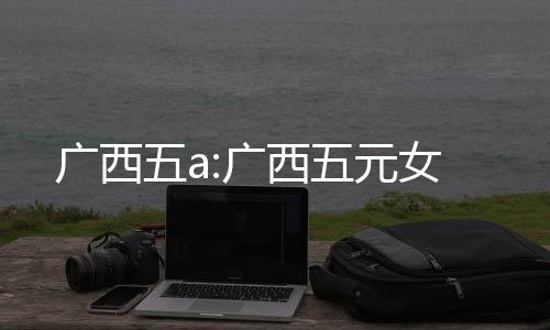 廣西五a:廣西五元女