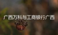 廣西萬科與工商銀行廣西分行簽署戰略合作協議