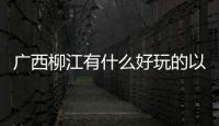 廣西柳江有什么好玩的以及廣西柳江玩什么的情況分析